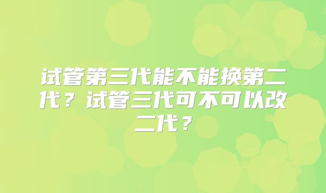试管第三代能不能换第二代？试管三代可不可以改二代？