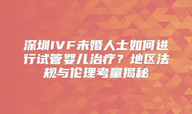 深圳IVF未婚人士如何进行试管婴儿治疗？地区法规与伦理考量揭秘