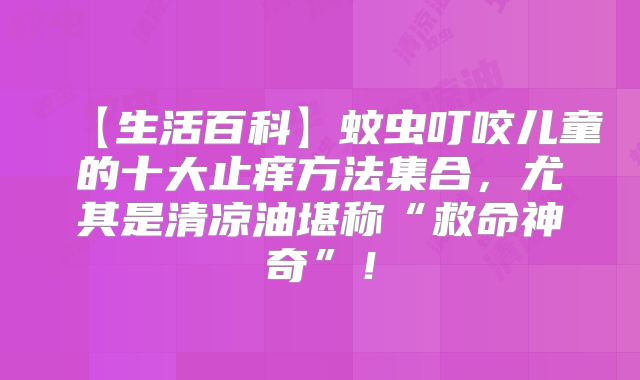 【生活百科】蚊虫叮咬儿童的十大止痒方法集合，尤其是清凉油堪称“救命神奇”！