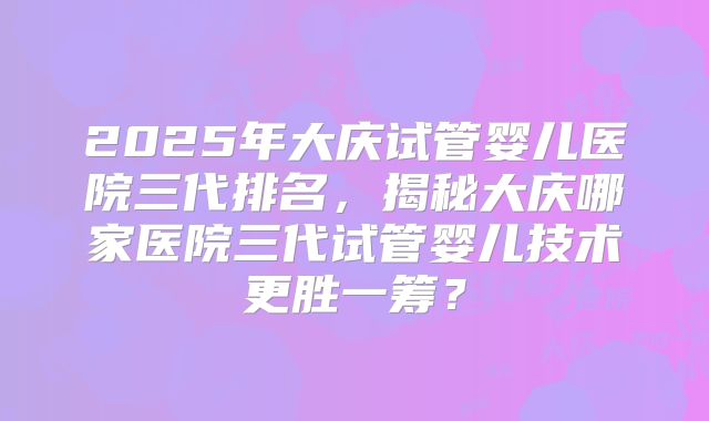2025年大庆试管婴儿医院三代排名，揭秘大庆哪家医院三代试管婴儿技术更胜一筹？