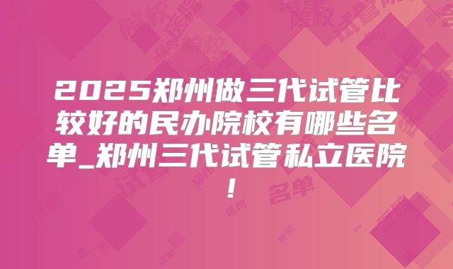 2025郑州做三代试管比较好的民办院校有哪些名单_郑州三代试管私立医院！
