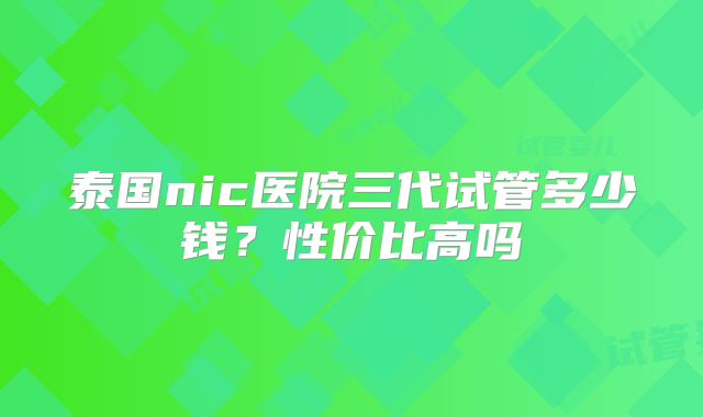 泰国nic医院三代试管多少钱？性价比高吗