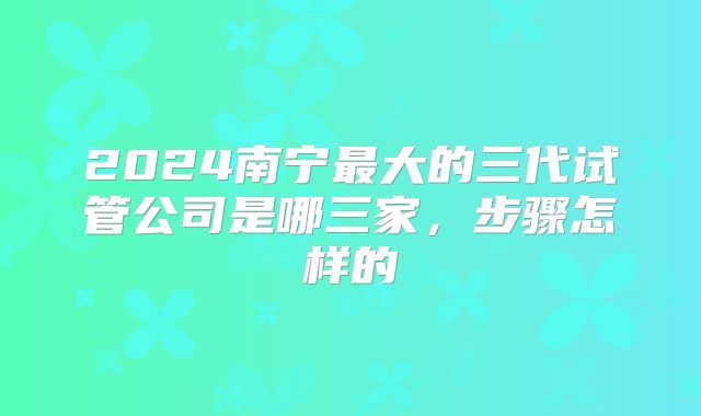 2024南宁最大的三代试管公司是哪三家，步骤怎样的