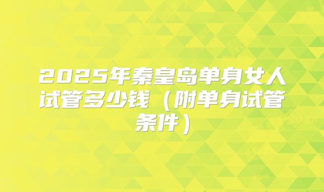 2025年秦皇岛单身女人试管多少钱（附单身试管条件）