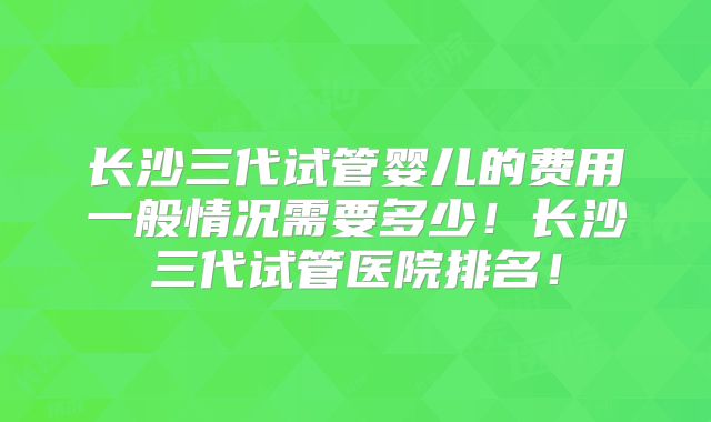 长沙三代试管婴儿的费用一般情况需要多少！长沙三代试管医院排名！