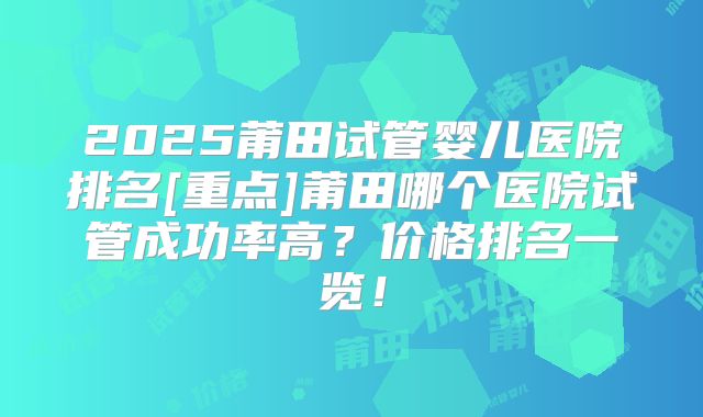 2025莆田试管婴儿医院排名[重点]莆田哪个医院试管成功率高？价格排名一览！