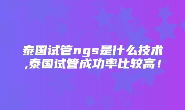 泰国试管ngs是什么技术,泰国试管成功率比较高！