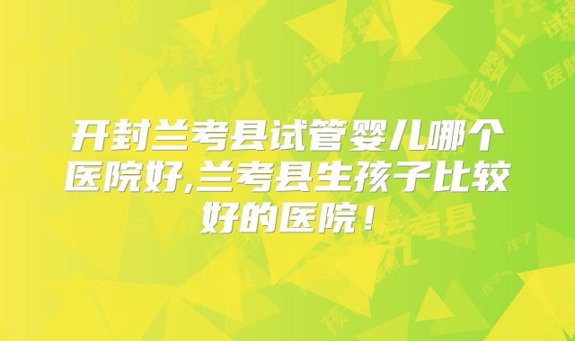 开封兰考县试管婴儿哪个医院好,兰考县生孩子比较好的医院！