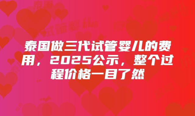 泰国做三代试管婴儿的费用,2025公示,整个过程价格一目了然
