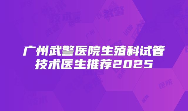广州武警医院生殖科试管技术医生推荐2025