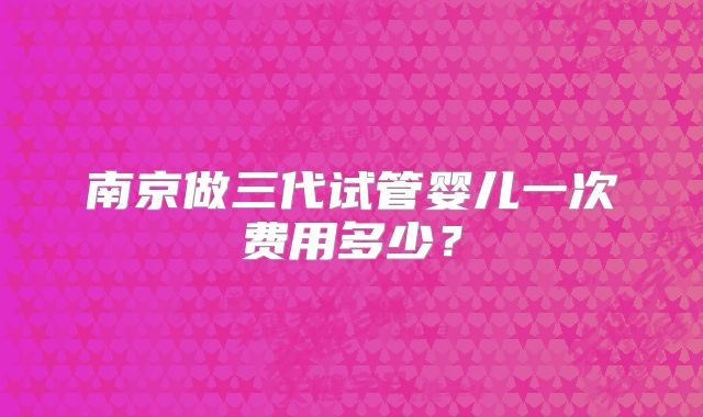 南京做三代试管婴儿一次费用多少？