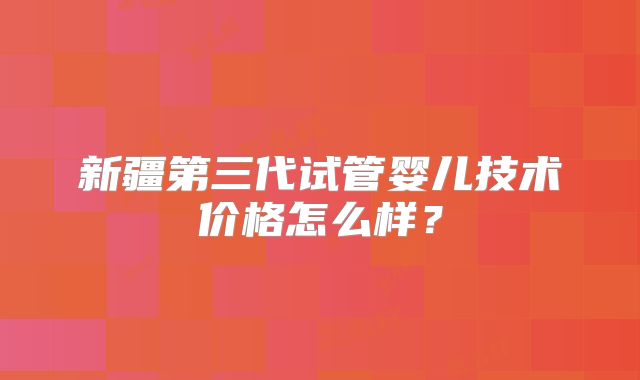 新疆第三代试管婴儿技术价格怎么样？