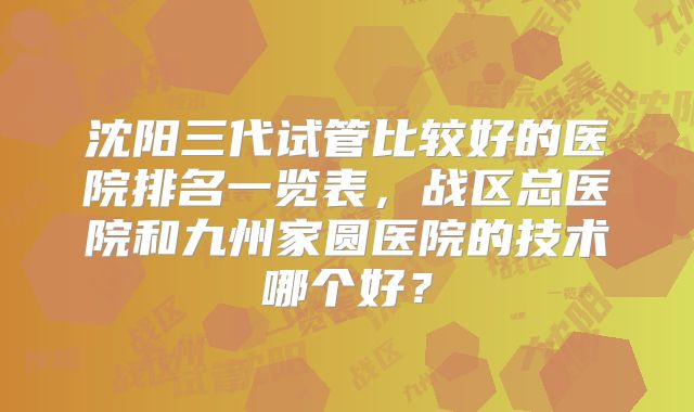 沈阳三代试管比较好的医院排名一览表，战区总医院和九州家圆医院的技术哪个好？