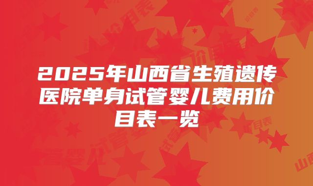 2025年山西省生殖遗传医院单身试管婴儿费用价目表一览
