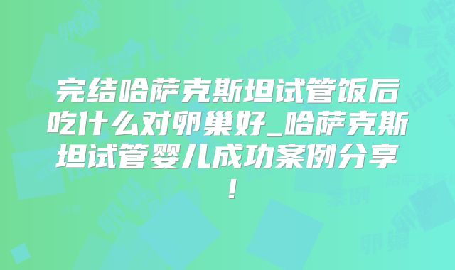 完结哈萨克斯坦试管饭后吃什么对卵巢好_哈萨克斯坦试管婴儿成功案例分享！