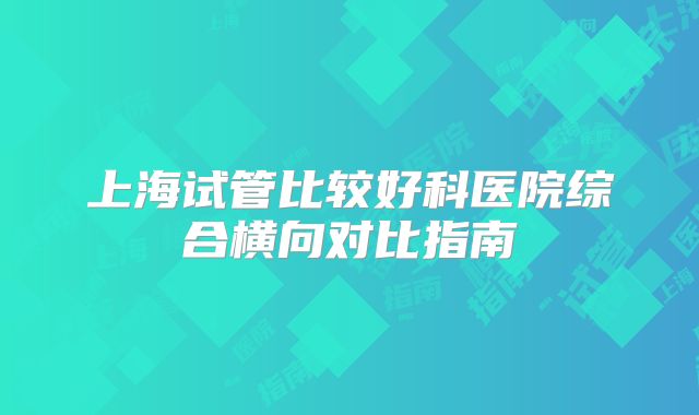 上海试管比较好科医院综合横向对比指南