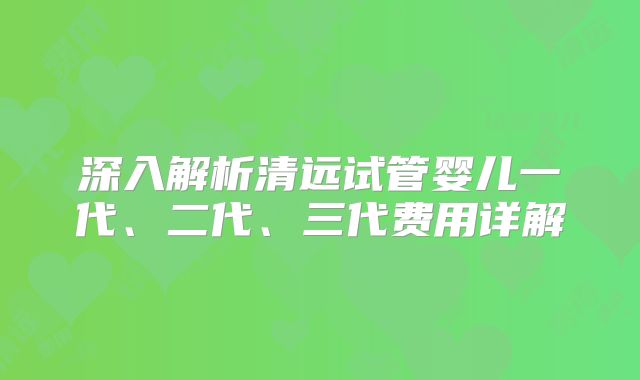深入解析清远试管婴儿一代、二代、三代费用详解