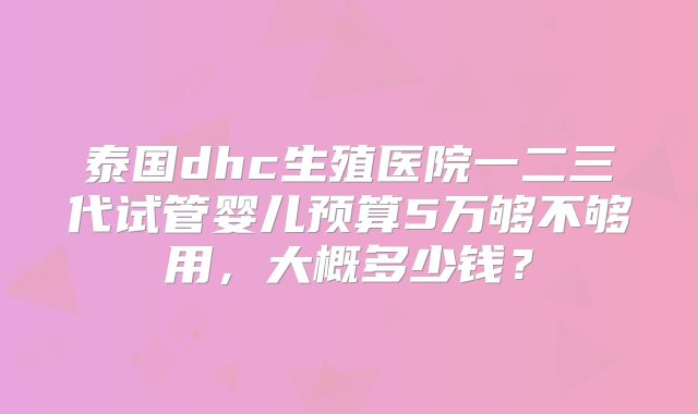 泰国dhc生殖医院一二三代试管婴儿预算5万够不够用,大概多少钱?