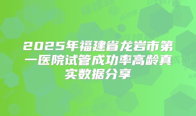 2025年福建省龙岩市第一医院试管成功率高龄真实数据分享