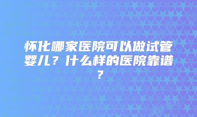 怀化哪家医院可以做试管婴儿？什么样的医院靠谱？