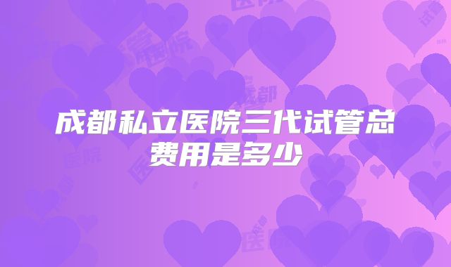 成都私立医院三代试管总费用是多少