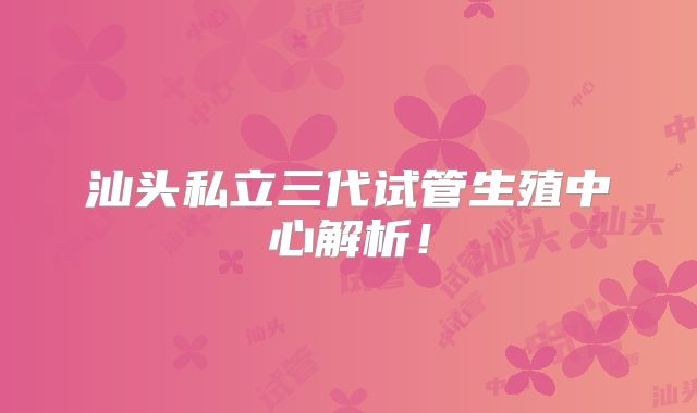 汕头私立三代试管生殖中心解析！