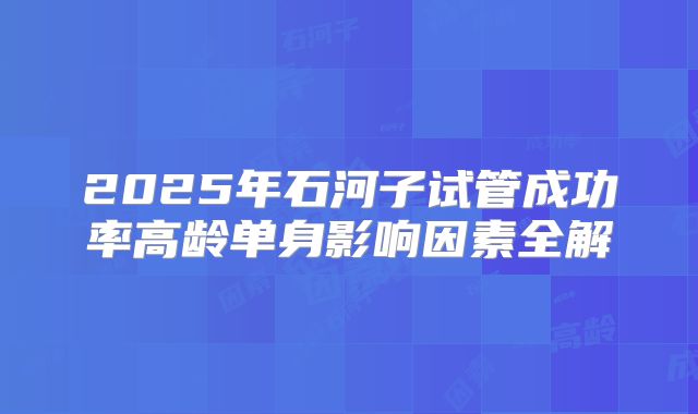 2025年石河子试管成功率高龄单身影响因素全解