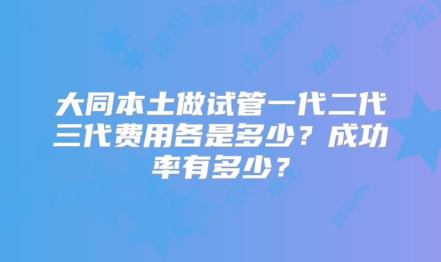 大同本土做试管一代二代三代费用各是多少？成功率有多少？