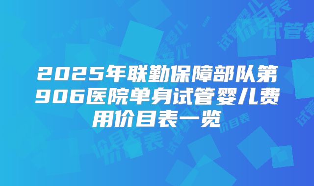 2025年联勤保障部队第906医院单身试管婴儿费用价目表一览