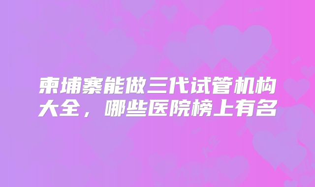 柬埔寨能做三代试管机构大全，哪些医院榜上有名