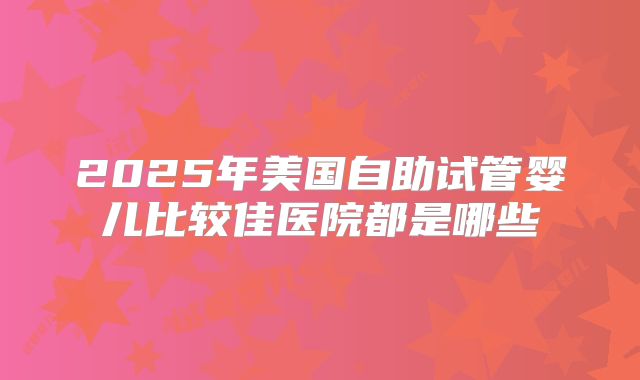 2025年美国自助试管婴儿比较佳医院都是哪些