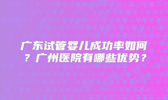 广东试管婴儿成功率如何？广州医院有哪些优势？