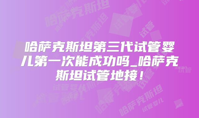 哈萨克斯坦第三代试管婴儿第一次能成功吗_哈萨克斯坦试管地接！