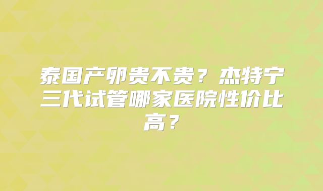 泰国产卵贵不贵？杰特宁三代试管哪家医院性价比高？