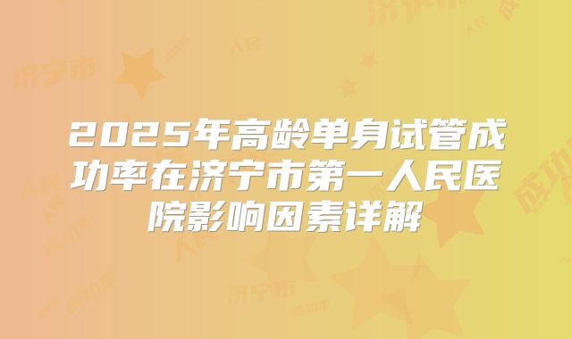2025年高龄单身试管成功率在济宁市第一人民医院影响因素详解