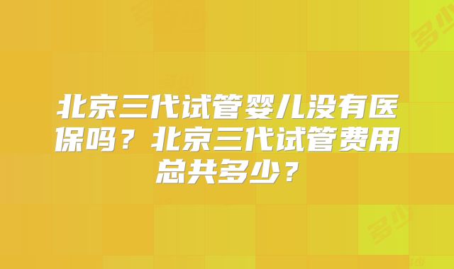 北京三代试管婴儿没有医保吗?北京三代试管费用总共多少?