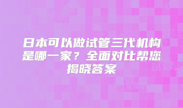 日本可以做试管三代机构是哪一家？全面对比帮您揭晓答案
