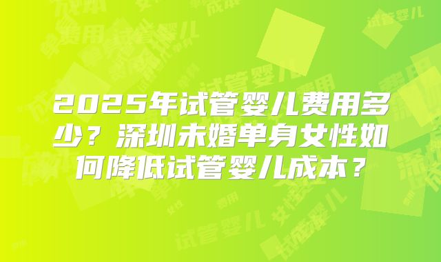 2025年试管婴儿费用多少？深圳未婚单身女性如何降低试管婴儿成本？