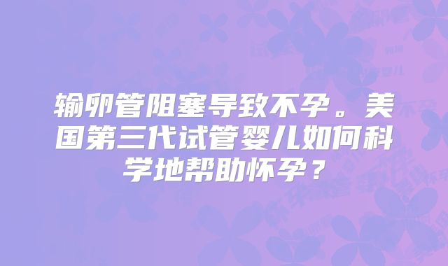 输卵管阻塞导致不孕。美国第三代试管婴儿如何科学地帮助怀孕？