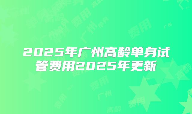 2025年广州高龄单身试管费用2025年更新