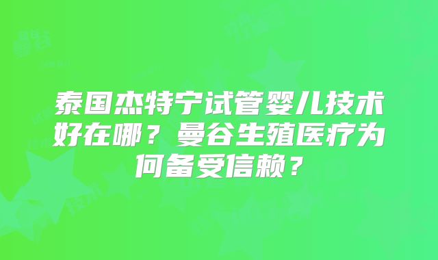 泰国杰特宁试管婴儿技术好在哪？曼谷生殖医疗为何备受信赖？