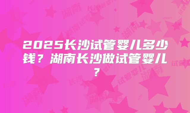 2025长沙试管婴儿多少钱？湖南长沙做试管婴儿？