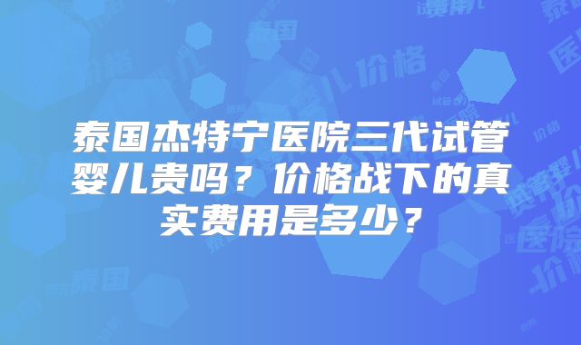 泰国杰特宁医院三代试管婴儿贵吗？价格战下的真实费用是多少？