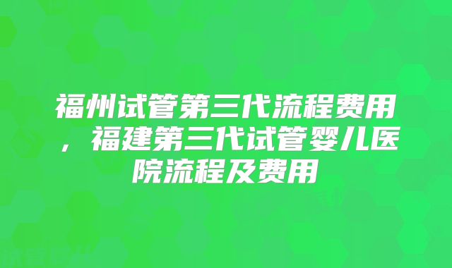福州试管第三代流程费用,福建第三代试管婴儿医院流程及费用