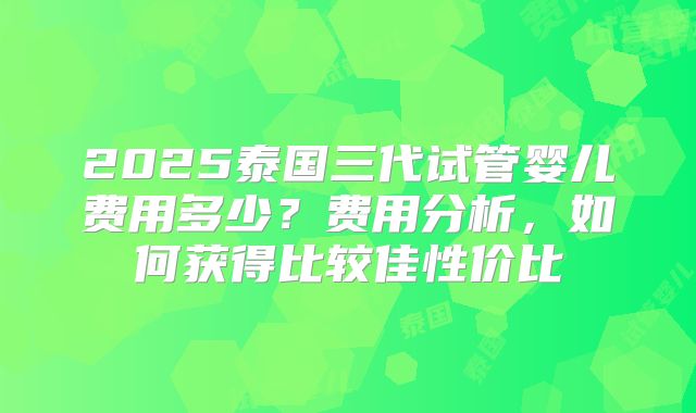 2025泰国三代试管婴儿费用多少？费用分析，如何获得比较佳性价比