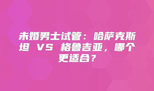 未婚男士试管：哈萨克斯坦 VS 格鲁吉亚，哪个更适合？