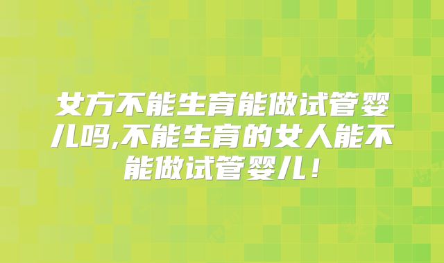 女方不能生育能做试管婴儿吗,不能生育的女人能不能做试管婴儿！