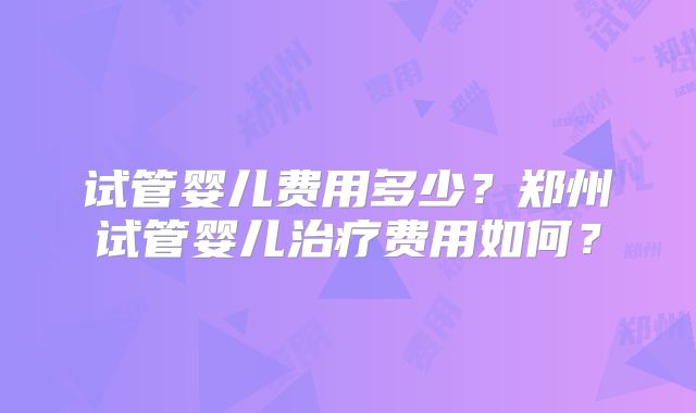 试管婴儿费用多少？郑州试管婴儿治疗费用如何？
