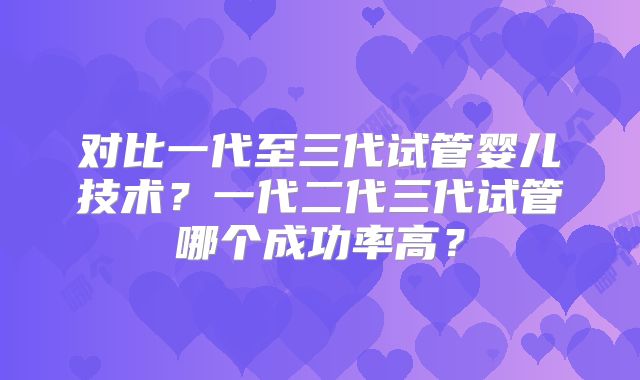 对比一代至三代试管婴儿技术？一代二代三代试管哪个成功率高？
