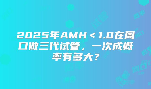 2025年AMH＜1.0在周口做三代试管，一次成概率有多大？